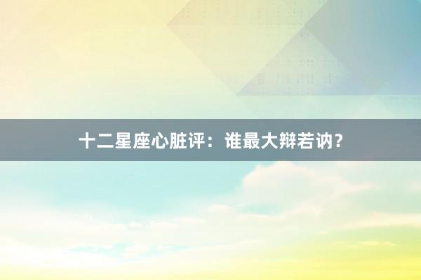 十二星座心脏评：谁最大辩若讷？